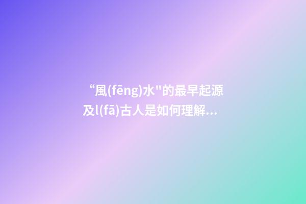 “風(fēng)水"的最早起源及l(fā)古人是如何理解“風(fēng)水"一詞的?(一)